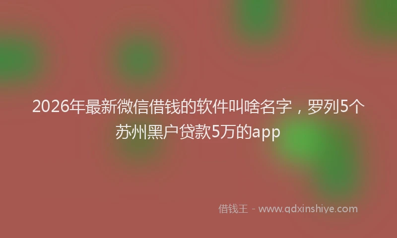 2026年最新微信借钱的软件叫啥名字，罗列5个苏州黑户贷款5万的app