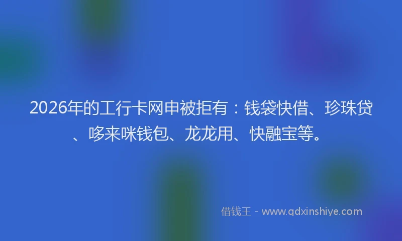 2026年的工行卡网申被拒有：钱袋快借、珍珠贷、哆来咪钱包、龙龙用、快融宝等。