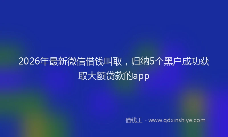 2026年最新微信借钱叫取，归纳5个黑户成功获取大额贷款的app