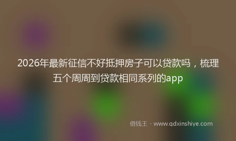 2026年最新征信不好抵押房子可以贷款吗，梳理五个周周到贷款相同系列的app