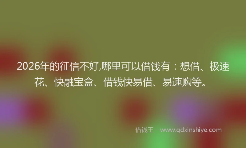 2026年的征信不好,哪里可以借钱有：想借、极速花、快融宝盒、借钱快易借、易速购等。