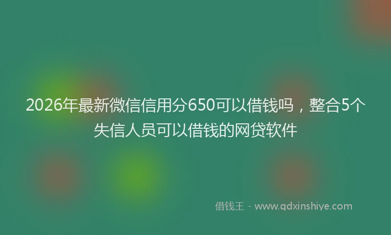 2026年最新微信信用分650可以借钱吗，整合5个失信人员可以借钱的网贷软件