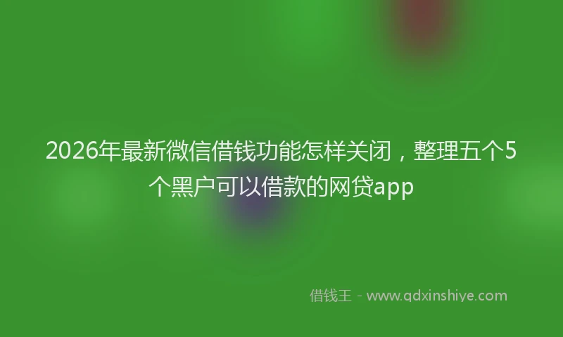 2026年最新微信借钱功能怎样关闭，整理五个5个黑户可以借款的网贷app