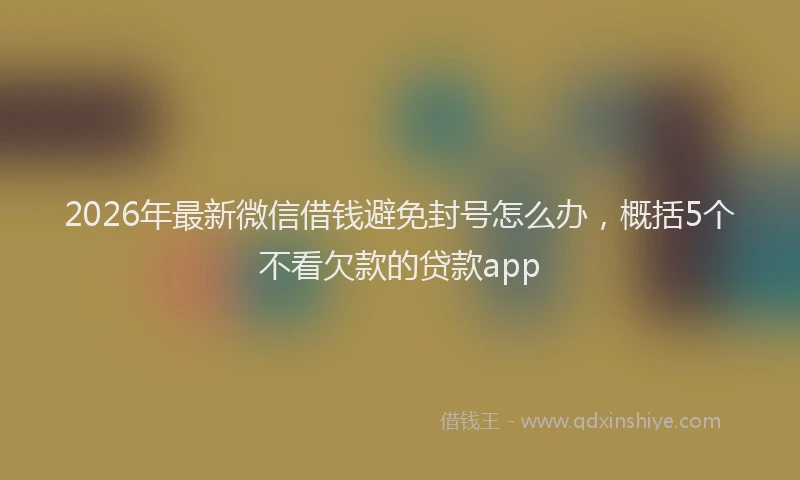 2026年最新微信借钱避免封号怎么办，概括5个不看欠款的贷款app