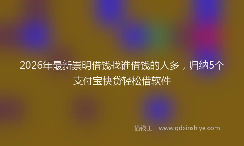 2026年最新崇明借钱找谁借钱的人多，归纳5个支付宝快贷轻松借软件