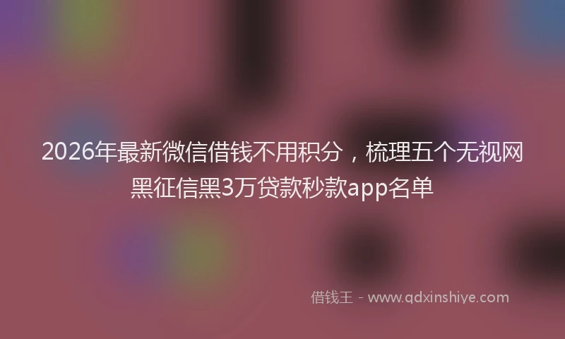 2026年最新微信借钱不用积分，梳理五个无视网黑征信黑3万贷款秒款app名单