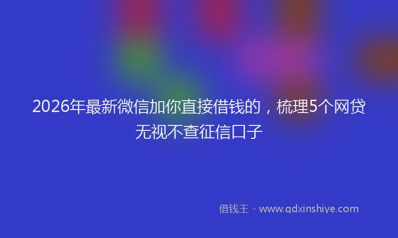 2026年最新微信加你直接借钱的，梳理5个网贷无视不查征信口子