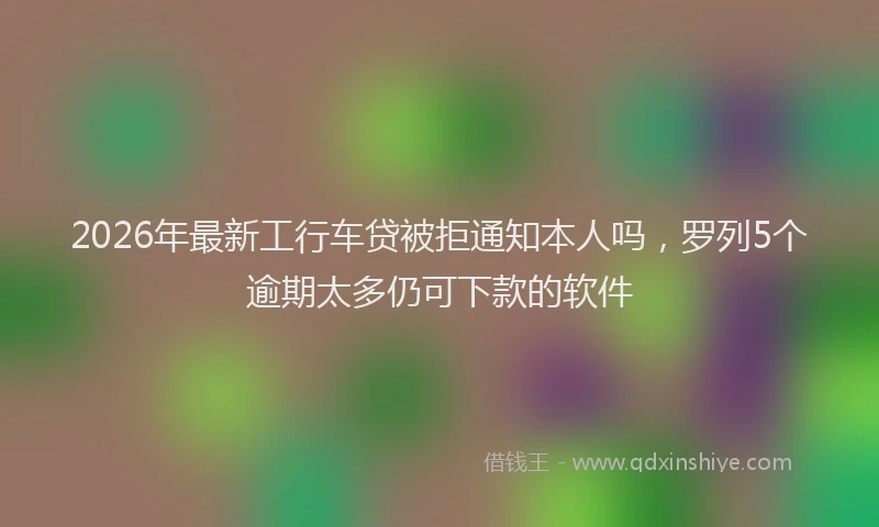 2026年最新工行车贷被拒通知本人吗，罗列5个逾期太多仍可下款的软件