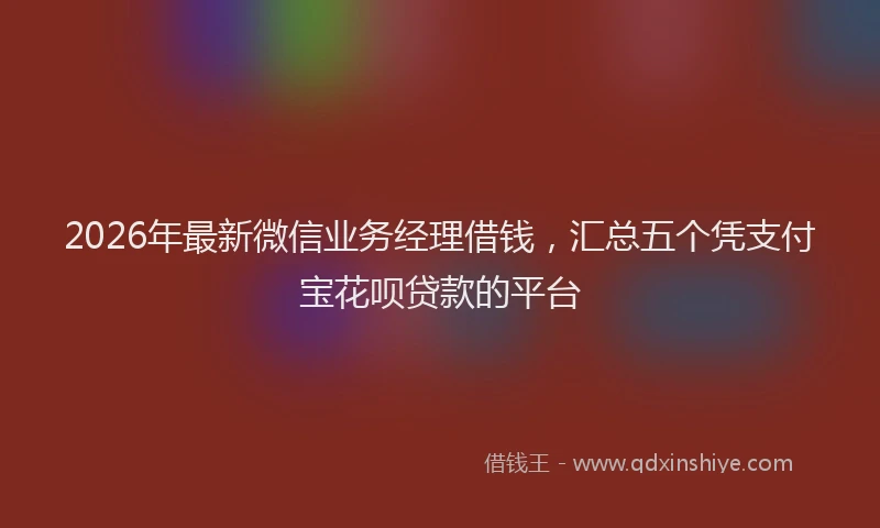 2026年最新微信业务经理借钱，汇总五个凭支付宝花呗贷款的平台