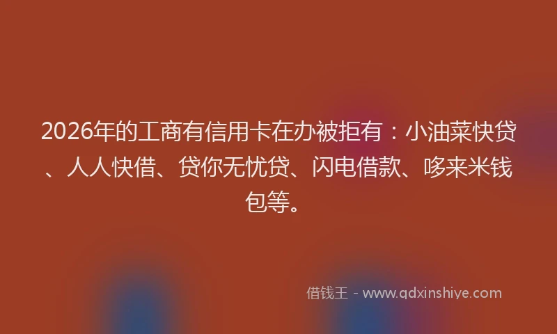 2026年的工商有信用卡在办被拒有：小油菜快贷、人人快借、贷你无忧贷、闪电借款、哆来米钱包等。