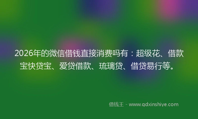 2026年的微信借钱直接消费吗有：超级花、借款宝快贷宝、爱贷借款、琉璃贷、借贷易行等。