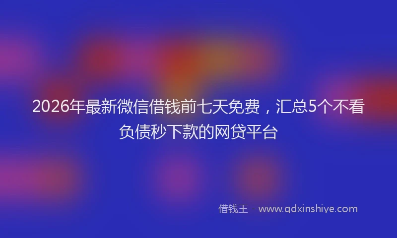 2026年最新微信借钱前七天免费，汇总5个不看负债秒下款的网贷平台