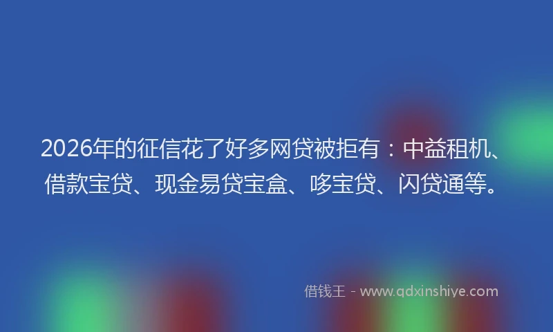 2026年的征信花了好多网贷被拒有：中益租机、借款宝贷、现金易贷宝盒、哆宝贷、闪贷通等。