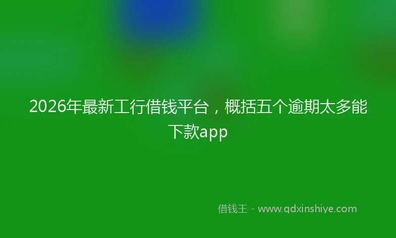 2026年最新工行借钱平台，概括五个逾期太多能下款app