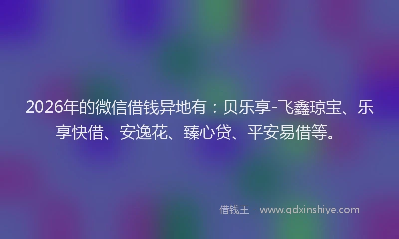 2026年的微信借钱异地有：贝乐享-飞鑫琼宝、乐享快借、安逸花、臻心贷、平安易借等。