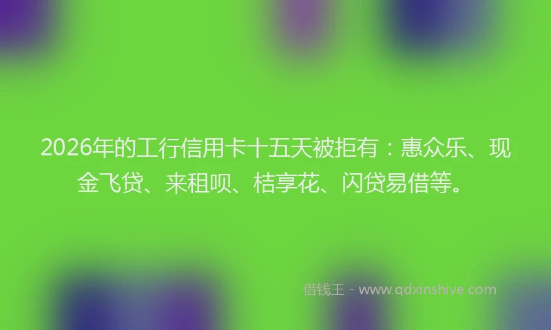 2026年的工行信用卡十五天被拒有：惠众乐、现金飞贷、来租呗、桔享花、闪贷易借等。