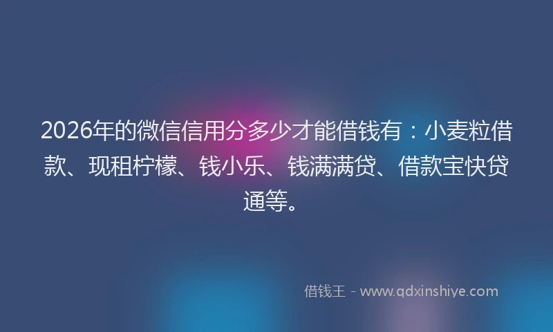 2026年的微信信用分多少才能借钱有：小麦粒借款、现租柠檬、钱小乐、钱满满贷、借款宝快贷通等。