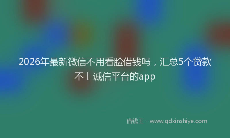 2026年最新微信不用看脸借钱吗，汇总5个贷款不上诚信平台的app