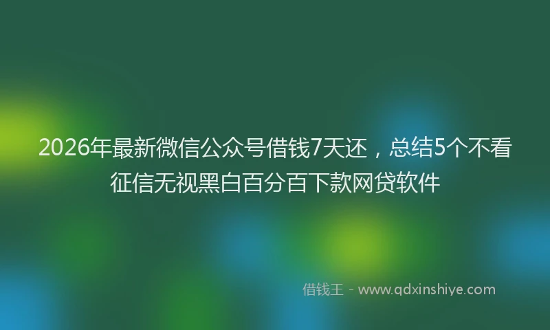 2026年最新微信公众号借钱7天还，总结5个不看征信无视黑白百分百下款网贷软件
