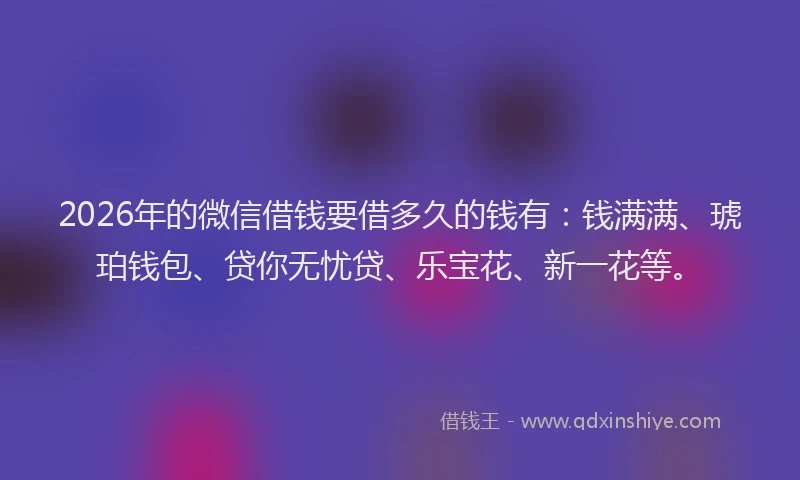 2026年的微信借钱要借多久的钱有：钱满满、琥珀钱包、贷你无忧贷、乐宝花、新一花等。