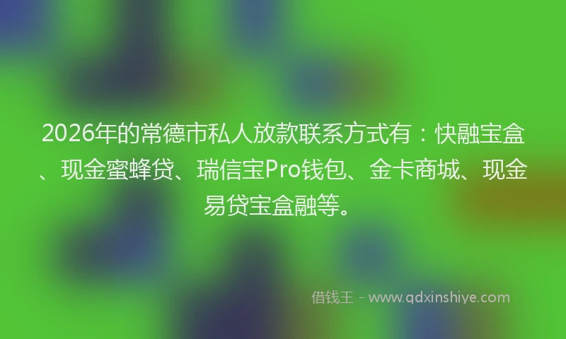 2026年的常德市私人放款联系方式有：快融宝盒、现金蜜蜂贷、瑞信宝Pro钱包、金卡商城、现金易贷宝盒融等。