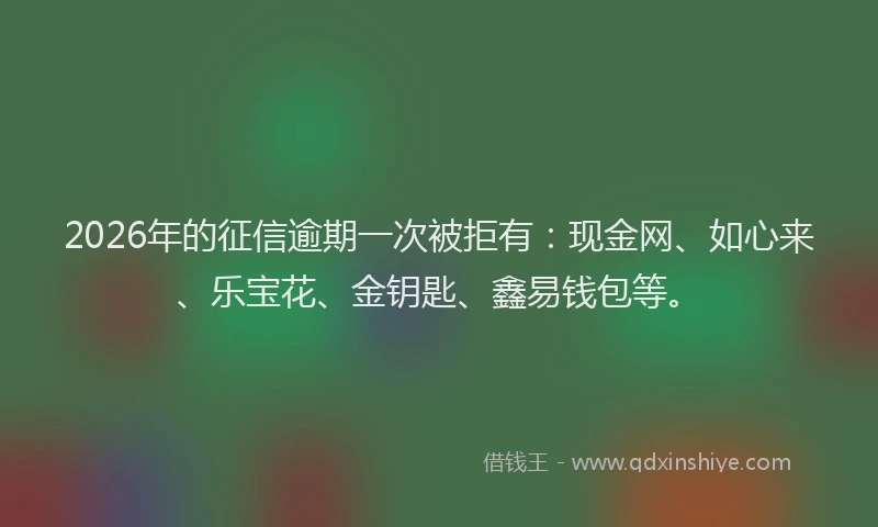 2026年的征信逾期一次被拒有：现金网、如心来、乐宝花、金钥匙、鑫易钱包等。