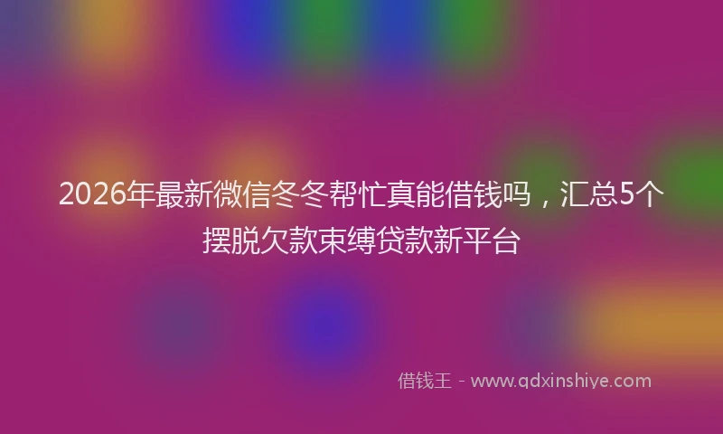 2026年最新微信冬冬帮忙真能借钱吗，汇总5个摆脱欠款束缚贷款新平台