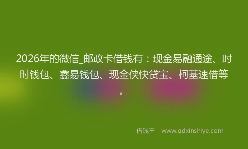 2026年的微信_邮政卡借钱有：现金易融通途、时时钱包、鑫易钱包、现金侠快贷宝、柯基速借等。