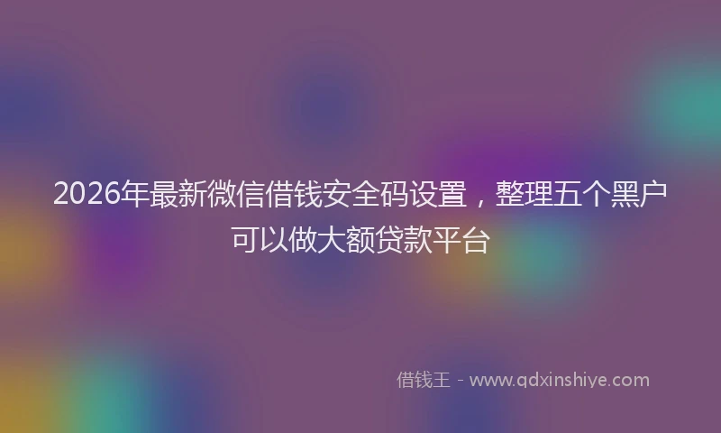 2026年最新微信借钱安全码设置，整理五个黑户可以做大额贷款平台