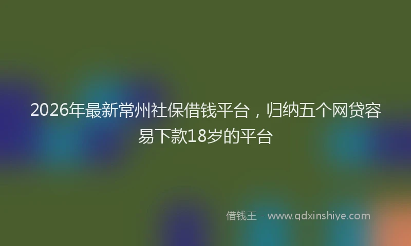 2026年最新常州社保借钱平台，归纳五个网贷容易下款18岁的平台