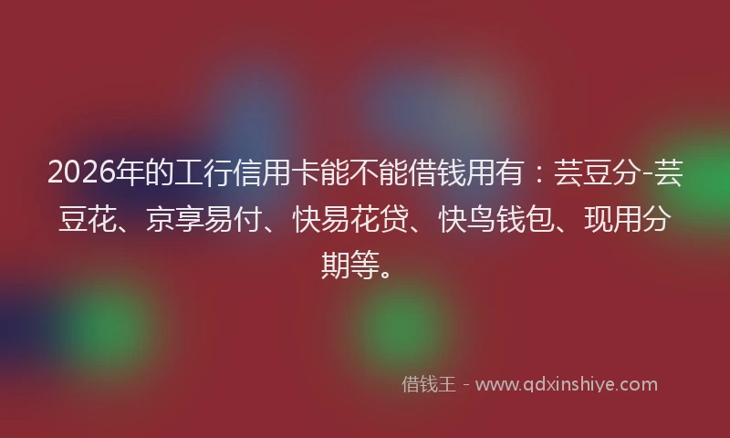 2026年的工行信用卡能不能借钱用有：芸豆分-芸豆花、京享易付、快易花贷、快鸟钱包、现用分期等。