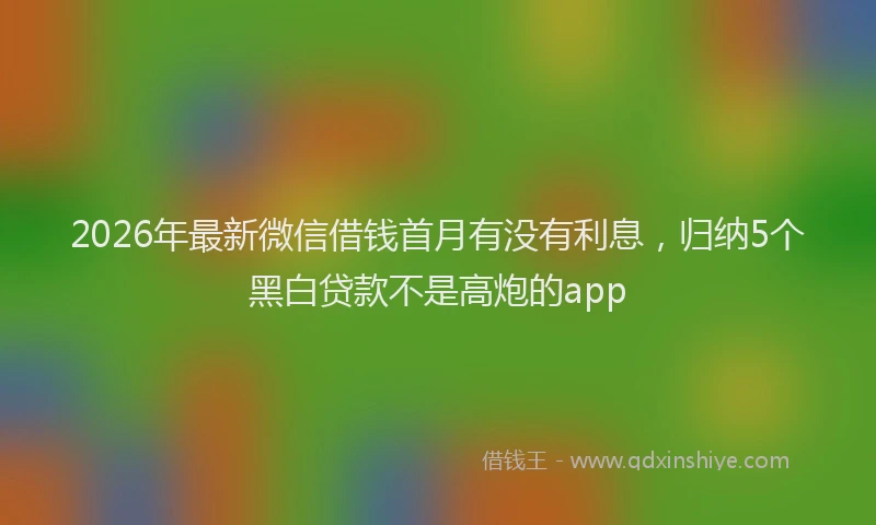2026年最新微信借钱首月有没有利息，归纳5个黑白贷款不是高炮的app