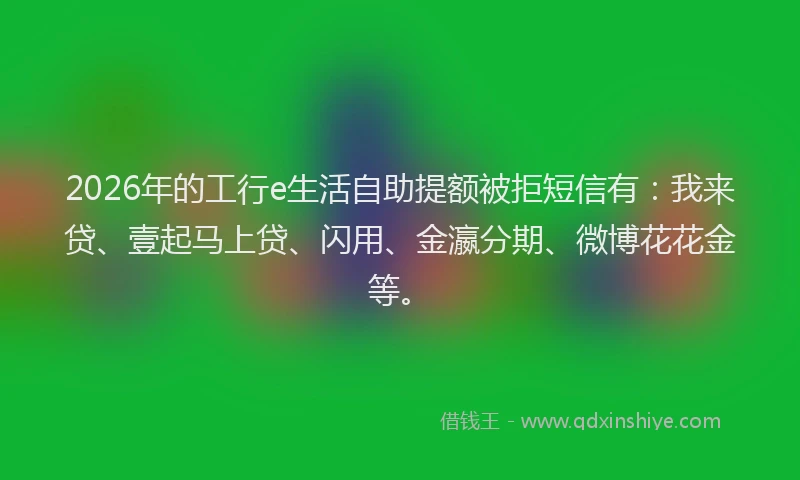 2026年的工行e生活自助提额被拒短信有：我来贷、壹起马上贷、闪用、金瀛分期、微博花花金等。