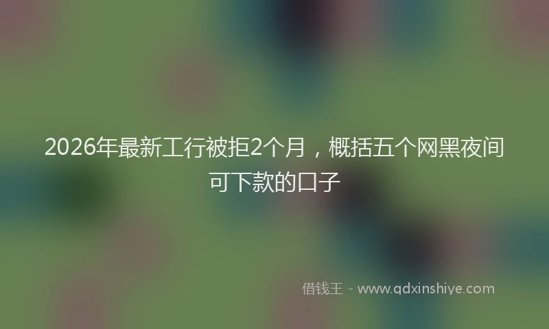 2026年最新工行被拒2个月，概括五个网黑夜间可下款的口子