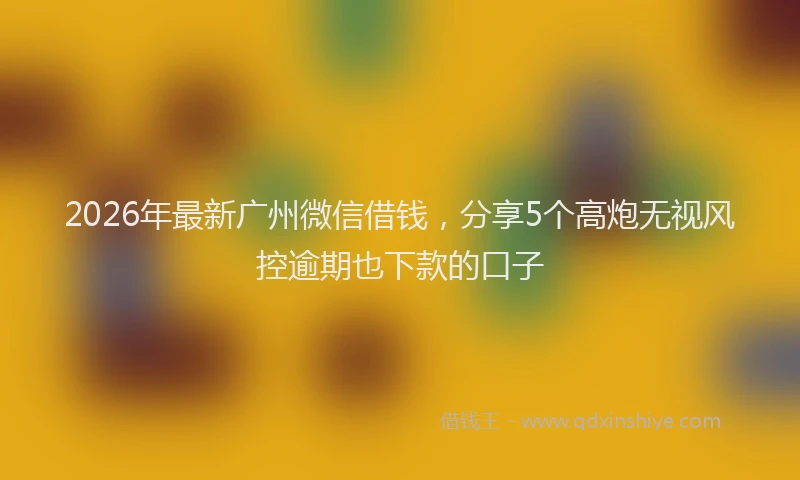 2026年最新广州微信借钱，分享5个高炮无视风控逾期也下款的口子