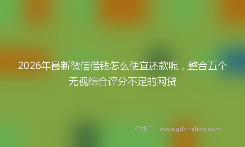 2026年最新微信借钱怎么便宜还款呢，整合五个无视综合评分不足的网贷