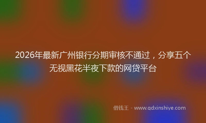 2026年最新广州银行分期审核不通过，分享五个无视黑花半夜下款的网贷平台