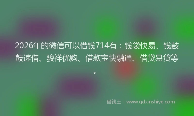 2026年的微信可以借钱714有：钱袋快易、钱鼓鼓速借、骏祥优购、借款宝快融通、借贷易贷等。