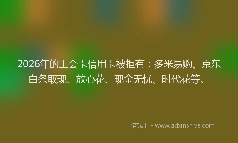 2026年的工会卡信用卡被拒有：多米易购、京东白条取现、放心花、现金无忧、时代花等。