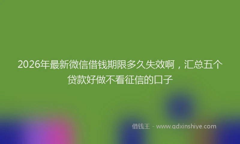 2026年最新微信借钱期限多久失效啊，汇总五个贷款好做不看征信的口子