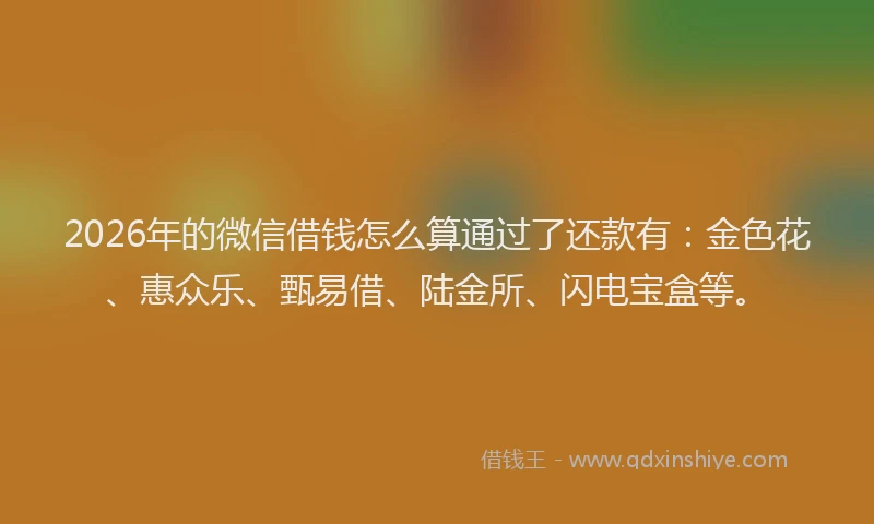 2026年的微信借钱怎么算通过了还款有：金色花、惠众乐、甄易借、陆金所、闪电宝盒等。