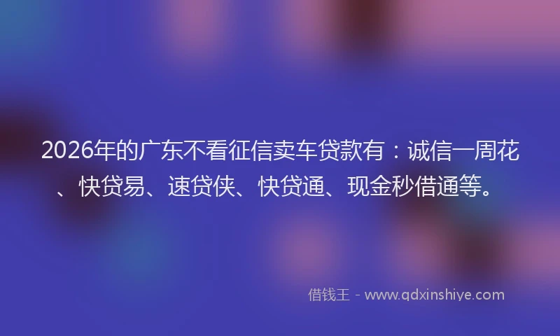 2026年的广东不看征信卖车贷款有：诚信一周花、快贷易、速贷侠、快贷通、现金秒借通等。