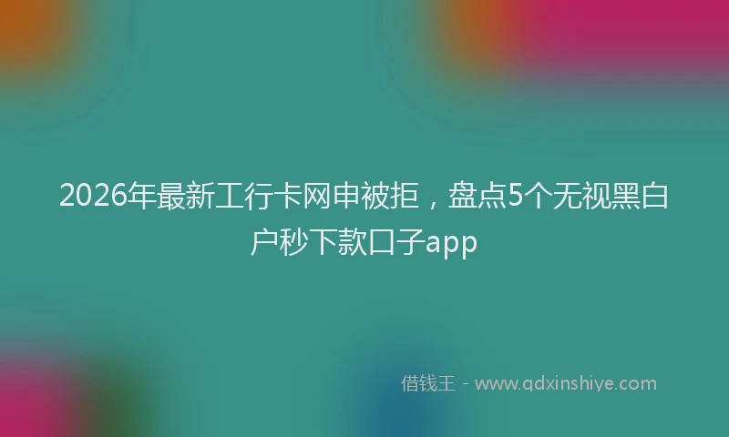 2026年最新工行卡网申被拒，盘点5个无视黑白户秒下款口子app