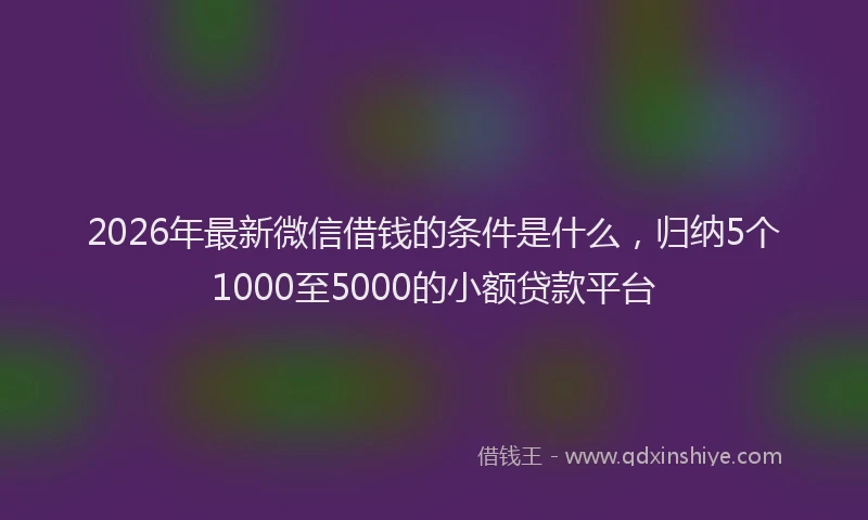 2026年最新微信借钱的条件是什么，归纳5个1000至5000的小额贷款平台