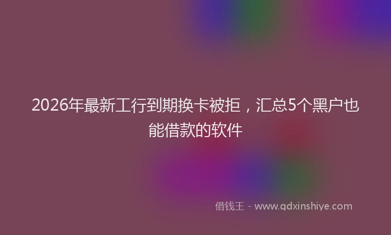 2026年最新工行到期换卡被拒，汇总5个黑户也能借款的软件