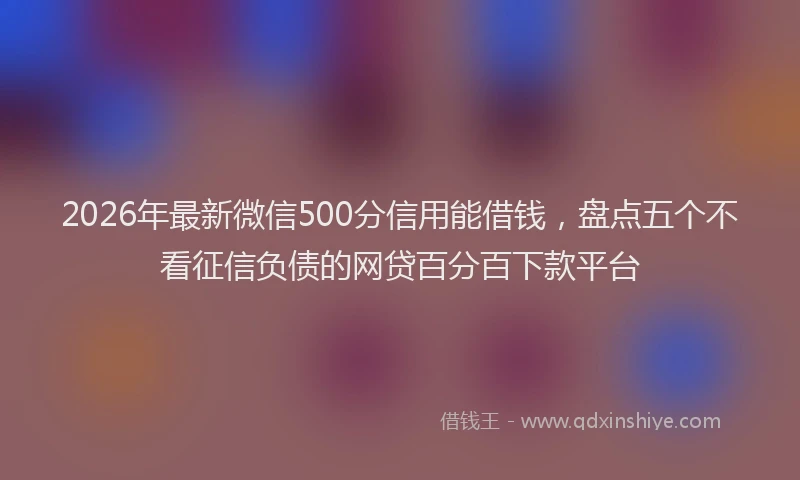 2026年最新微信500分信用能借钱，盘点五个不看征信负债的网贷百分百下款平台