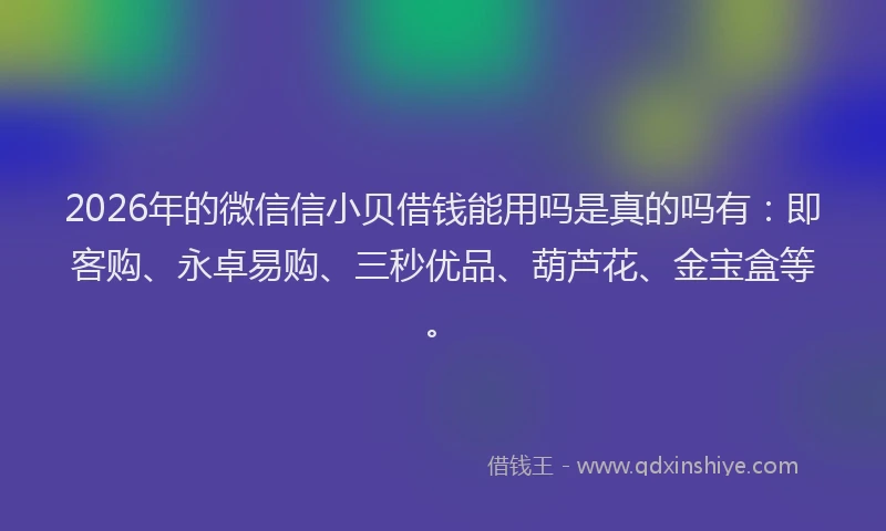 2026年的微信信小贝借钱能用吗是真的吗有：即客购、永卓易购、三秒优品、葫芦花、金宝盒等。
