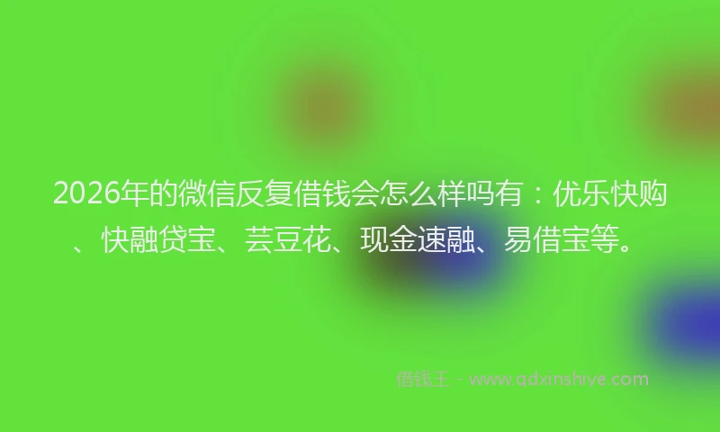 2026年的微信反复借钱会怎么样吗有：优乐快购、快融贷宝、芸豆花、现金速融、易借宝等。