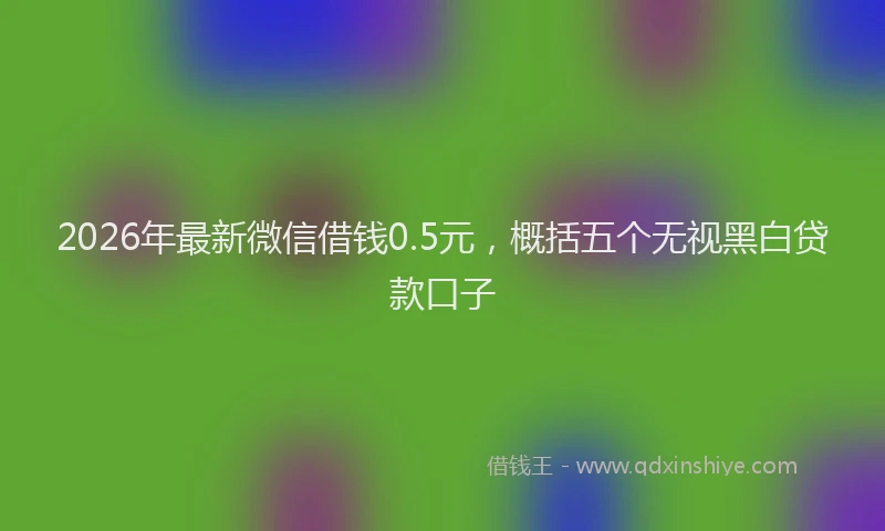 2026年最新微信借钱0.5元，概括五个无视黑白贷款口子