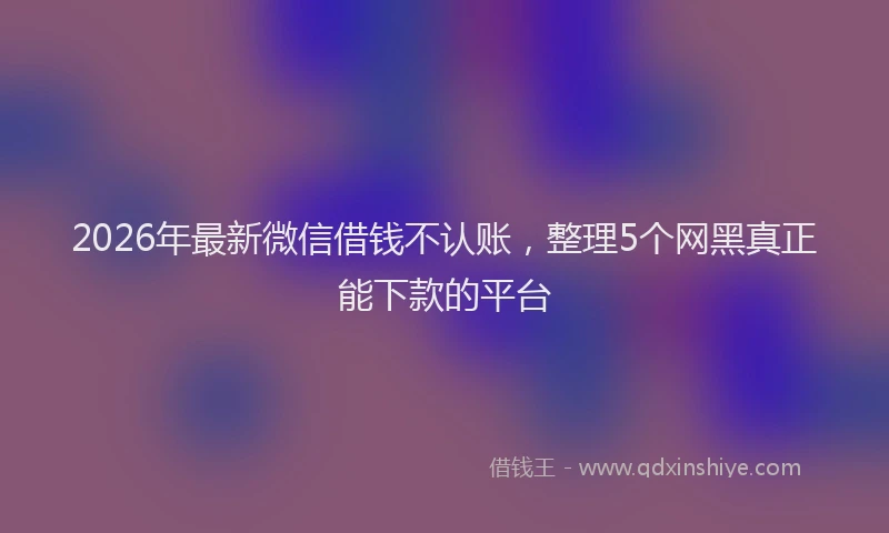 2026年最新微信借钱不认账，整理5个网黑真正能下款的平台